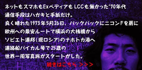 ネットもスマホもExペディアもLCCも無かった ‘70年代
通信手段はハガキと手紙だけ。
良く晴れた1973年5月26日、バックパックにニコンFを肩に
欧州への最安ルートで横浜の大桟橋から
ソビエト連邦(現ロシア)のナホトカ港へ
連絡船バイカル号で25歳の
世界一周写真旅がスタートがした。